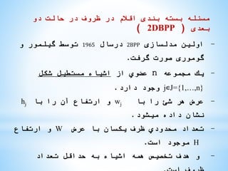 ‫دو‬ ‫حالت‬ ‫در‬ ‫ظروف‬ ‫در‬ ‫اقالم‬ ‫بندی‬ ‫بسته‬ ‫مسئله‬
‫بعدی‬(2DBPP)
-‫مدلسازی‬ ‫اولین‬2BPP‫درسال‬1965‫و‬ ‫گیلمور‬ ‫توسط‬
‫گرفت‬ ‫صورت‬ ‫گوموری‬.
-‫مجموعه‬ ‫یك‬n‫از‬ ‫عضوي‬‫شكل‬ ‫مستطیل‬ ‫اشیاء‬
j∊J={1,…,n}‫دارد‬ ‫وجود‬.
-‫با‬ ‫را‬ ‫شئ‬ ‫هر‬ ‫عرض‬wj‫با‬ ‫را‬ ‫آن‬ ‫ارتفاع‬ ‫و‬hj
‫میشود‬ ‫داده‬ ‫نشان‬.
-‫عرض‬ ‫با‬ ‫یكسان‬ ‫ظرف‬ ‫محدودي‬ ‫تعداد‬W‫ارتفاع‬ ‫و‬
H‫است‬ ‫موجود‬.
-‫تعداد‬ ‫حداقل‬ ‫به‬ ‫اشیاء‬ ‫همه‬ ‫تخصیص‬ ‫هدف‬ ‫و‬
 