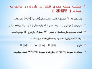 -‫يك‬‫مجموعه‬n‫ي‬‫عضو‬‫از‬‫اشياء‬‫مکعب‬‫شكل‬j∊J={1,…,n}‫وجود‬‫د‬‫ر‬‫دا‬.
-‫عرض‬(‫پهنا‬)‫هر‬‫ئ‬ ‫ش‬‫ا‬‫ر‬‫با‬wj،‫عمق‬‫با‬dj‫و‬‫تفاع‬‫ر‬‫ا‬‫آن‬‫ا‬‫ر‬‫با‬hj‫و‬‫نشان‬‫داده‬‫میشود‬.
-‫تعداد‬‫محدودي‬‫ظرف‬‫يكسان‬‫با‬‫عرض‬W‫،عمق‬D‫و‬‫تفاع‬‫ر‬‫ا‬H‫موجود‬‫است‬.
-‫و‬‫هدف‬‫تخصيص‬‫همه‬‫اشياء‬‫به‬‫حداقل‬‫تعداد‬‫ف‬‫و‬‫ظر‬‫است‬.
-‫یم‬‫ر‬‫دا‬‫؛‬hj≥Hwj≥Wdj≥D
-‫وسایل‬‫به‬‫ت‬‫ر‬‫صو‬wj*dj*hj‫و‬‫ف‬‫و‬‫ظر‬‫به‬‫ت‬‫ر‬‫صو‬W*D*H‫نامیده‬‫میشوند‬.
*‫سه‬ ‫حالت‬ ‫در‬ ‫ظروف‬ ‫در‬ ‫اقالم‬ ‫بندی‬ ‫بسته‬ ‫مسئله‬
‫بعدی‬(3DBPP)
 