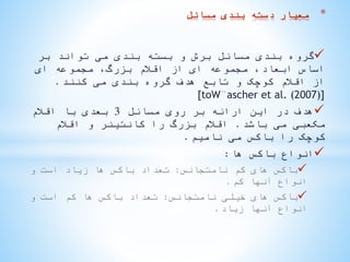 ‫بر‬ ‫تواند‬ ‫می‬ ‫بندی‬ ‫بسته‬ ‫و‬ ‫برش‬ ‫مسائل‬ ‫بندی‬ ‫گروه‬
‫ای‬ ‫مجموعه‬ ،‫بزرگ‬ ‫اقالم‬ ‫از‬ ‫ای‬ ‫مجموعه‬ ،‫ابعاد‬ ‫اساس‬
‫کنند‬ ‫می‬ ‫بندی‬ ‫گروه‬ ‫هدف‬ ‫تابع‬ ‫و‬ ‫کوچک‬ ‫اقالم‬ ‫از‬.
[toW¨ascher et al. (2007)]
‫مسائل‬ ‫روی‬ ‫بر‬ ‫ارائه‬ ‫این‬ ‫در‬ ‫هدف‬3‫اقالم‬ ‫با‬ ‫بعدی‬
‫باشد‬ ‫می‬ ‫مکعبی‬.‫اقالم‬ ‫و‬ ‫کانتینر‬ ‫را‬ ‫بزرگ‬ ‫اقالم‬
‫نامیم‬ ‫می‬ ‫باکس‬ ‫را‬ ‫کوچک‬.
‫ها‬ ‫باکس‬ ‫انواع‬:
‫نامتجانس‬ ‫کم‬ ‫های‬ ‫باکس‬:‫و‬ ‫است‬ ‫زیاد‬ ‫ها‬ ‫باکس‬ ‫تعداد‬
‫کم‬ ‫آنها‬ ‫انواع‬.
‫نامتجانس‬ ‫خیلی‬ ‫های‬ ‫باکس‬:‫و‬ ‫است‬ ‫کم‬ ‫ها‬ ‫باکس‬ ‫تعداد‬
‫زیاد‬ ‫آنها‬ ‫انواع‬.
*‫مسائل‬ ‫بندی‬ ‫دسته‬ ‫معیار‬
 