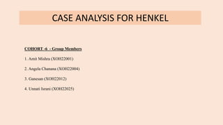 CASE ANALYSIS FOR HENKEL
COHORT -6 - Group Members
1. Amit Mishra (XOH22001)
2. Angela Chanana (XOH22004)
3. Ganesan (XOH22012)
4. Unnati Israni (XOH22025)
 
