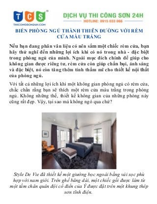 BIẾN PHÒNG NGỦ THÀNH THIÊN ĐƯỜNG VỚI RÈM
CỬA MÀU TRẮNG
Nếu bạn đang phân vân liệu có nên sắm một chiếc rèm cửa, bạn
hãy thử nghĩ đến những lợi ích khi có nó trong nhà - đặc biệt
trong phòng ngủ của mình. Ngoài mục đích chính để giúp cho
không gian được riêng tư, rèm cửa còn giúp chắn bụi, ánh sáng
và đặc biệt, nó còn tăng thêm tính thẩm mĩ cho thiết kế nội thất
của phòng ngủ.
Với tất cả những lợi ích khi một không gian phòng ngủ có rèm cửa,
chắc chắn rằng bạn sẽ thích một rèm cửa màu trắng trong phòng
ngủ. Không những thế, thiết kế không gian của những phòng này
cũng rất đẹp. Vậy, tại sao mà không ngó qua chứ?
Style De Vie đã thiết kế một giường bọc ngoài bằng vải sọc phù
hợp với nam giới. Trên ghế băng dài, một chiếc gối được làm từ
một tấm chăn quân đội cổ điển của Ý được đặt trên một khung thép
sơn tĩnh điện.
 