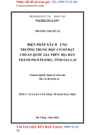 Nhận viết đề tài trọn gói – ZL: 0909 23 26 20–
Luanvanmaster.com
TẢI TÀI LIỆU KẾT BẠN ZALO : 0909 23 26
20
BỘ GIÁO D ỤC VÀ ĐÀO T ẠO
ĐẠI HỌC ĐÀ N ẴNG
TRƯƠNG THỊ MỸ LỆ
BIỆN PHÁP XÂY D ỰNG
TRƯỜNG TRUNG HỌC CƠ SỞ ĐẠT
CHUẨN QUỐC GIA TRÊN ĐỊA BÀN
THÀNH PH Ố PLEIKU, TỈNH GIA LAI
Chuyên ngành: Quản lý Giáo dục
Mã s ố: 60.14.01.14
TÓM T ẮT LUẬN VĂN THẠC SĨ GIÁO D ỤC HỌC
Đà N ẵng - Năm 2015
 