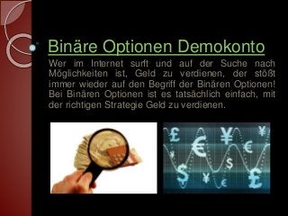 Binäre Optionen Demokonto 
Wer im Internet surft und auf der Suche nach 
Möglichkeiten ist, Geld zu verdienen, der stößt 
immer wieder auf den Begriff der Binären Optionen! 
Bei Binären Optionen ist es tatsächlich einfach, mit 
der richtigen Strategie Geld zu verdienen. 
 