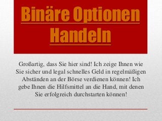 Binäre Optionen 
Handeln 
Großartig, dass Sie hier sind! Ich zeige Ihnen wie 
Sie sicher und legal schnelles Geld in regelmäßigen 
Abständen an der Börse verdienen können! Ich 
gebe Ihnen die Hilfsmittel an die Hand, mit denen 
Sie erfolgreich durchstarten können! 
 