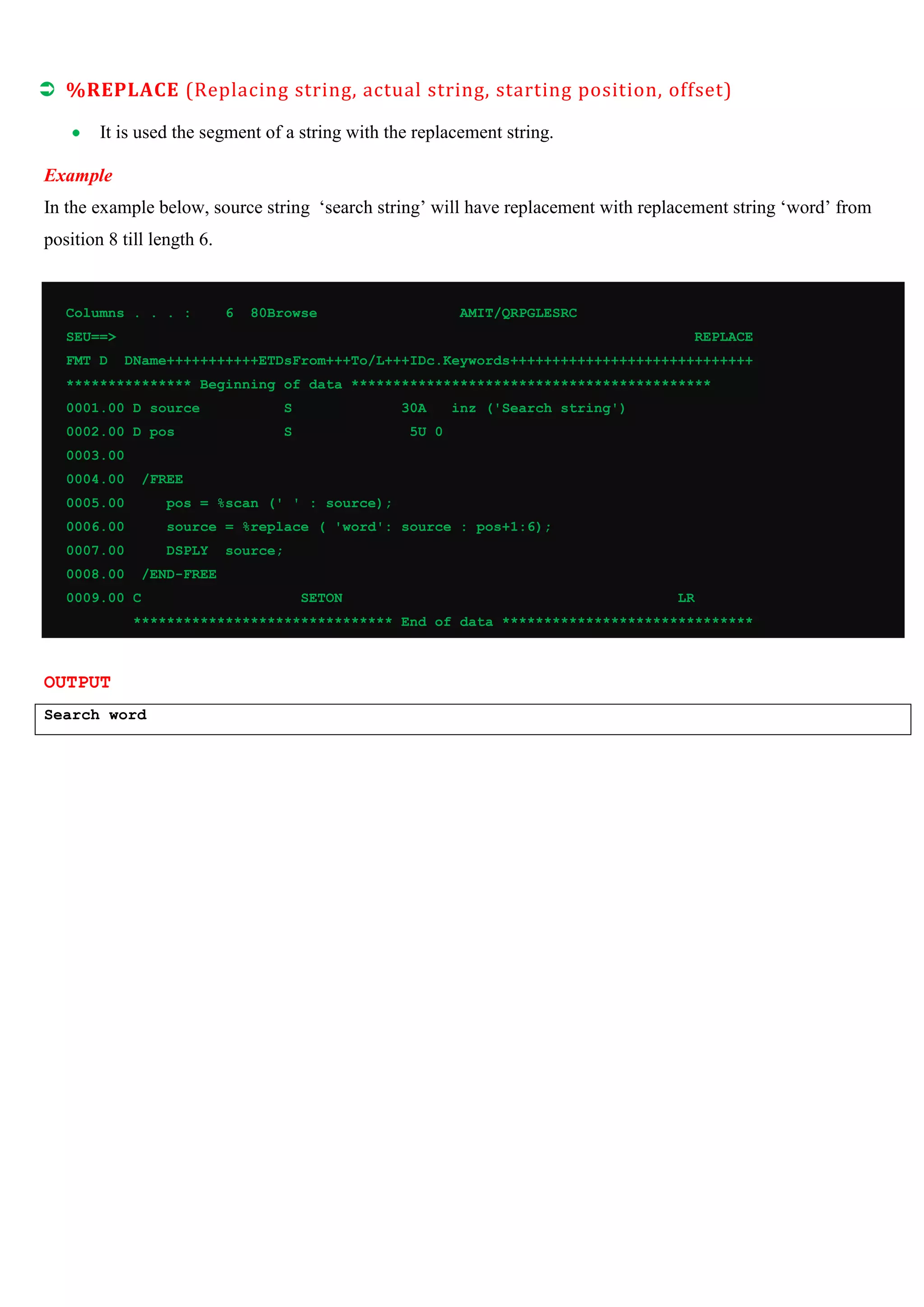  %REPLACE (Replacing string, actual string, starting position, offset)
It is used the segment of a string with the replacement string.
Example
In the example below, source string ‘search string’ will have replacement with replacement string ‘word’ from
position 8 till length 6.
Columns . . . :
6
80Browse
AMIT/QRPGLESRC
SEU==>
FMT D
REPLACE
DName+++++++++++ETDsFrom+++To/L+++IDc.Keywords+++++++++++++++++++++++++++++
*************** Beginning of data *******************************************
0001.00 D source
S
0002.00 D pos
30A
S
inz ('Search string')
5U 0
0003.00
0004.00
/FREE
0005.00
pos = %scan (' ' : source);
0006.00
source = %replace ( 'word': source : pos+1:6);
0007.00
DSPLY
0008.00
source;
/END-FREE
0009.00 C
SETON
LR
******************************* End of data ******************************
OUTPUT
Search word