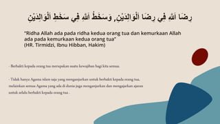 -Berbaktikepada orang tuamerupakan suatu kewajiban bagikita semua.
-Tidak hanya Agama islam saja yangmenganjurkan untuk berbakti kepadaorang tua,
melainkan semuaAgama yang ada diduniajuga menganjurkan dan mengajarkan ajaran
untukselaluberbakti kepada orangtua .
ِ‫ن‬ْ‫ي‬َ‫د‬ِ‫ل‬‫ا‬َ‫و‬ْ‫ل‬َ‫ا‬ ‫ا‬َ‫ض‬ ِ
‫ر‬ ‫ي‬ِ‫ف‬ ِ ‫ه‬ َ
‫ّللَا‬ ‫ا‬َ‫ض‬ ِ
‫ر‬
,
َ‫س‬َ‫و‬
َ‫و‬ْ‫ل‬َ‫ا‬ ِ‫ط‬َ‫خ‬َ‫س‬ ‫ي‬ِ‫ف‬ ِ ‫ه‬ َ
‫ّللَا‬ ُ‫ط‬َ‫خ‬
ِ‫ن‬ْ‫ي‬َ‫د‬ِ‫ل‬‫ا‬
“Ridha Allah ada pada ridha kedua orang tua dan kemurkaan Allah
ada pada kemurkaan kedua orang tua”
(HR. Tirmidzi, Ibnu Hibban, Hakim)
 
