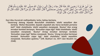 Dari Abu Hurairah radhiyallaahu ‘anhu, beliau berkata,
“Seseorang datang kepada Rasulullah shalallahu ‘alaihi wasallam dan
berkata, ‘Wahai Rasulullah, kepada siapakah aku harus berbakti pertama
kali?’ Nabi shalallaahu ‘alaihi wasallam menjawab, ‘Ibumu!’ Dan orang
tersebut kembali bertanya, ‘Kemudian siapa lagi?’ Nabi shalallaahu ‘alaihi
wasallam menjawab, ‘Ibumu!’ Orang tersebut bertanya kembali,
‘Kemudian siapa lagi?’ Beliau menjawab, ‘Ibumu.’ Orang tersebut bertanya
kembali, ‘Kemudian siapa lagi,’ Nabi shalallahu ‘alaihi wasallam
menjawab, ‘Kemudian ayahmu.’” (HR. Bukhari no. 5971 dan Muslim no.
2548)
َ‫ر‬ ‫ى‬َ‫ل‬ِ‫إ‬ ٌ‫ل‬ُ‫ج‬ َ‫ر‬ َ‫ء‬‫ا‬َ‫ج‬ َ‫ل‬‫ا‬َ‫ق‬ ُ‫ه‬ْ‫ن‬َ‫ع‬ ُ‫هللا‬ َ‫ي‬ ِ
‫ض‬َ‫ر‬ َ‫ة‬ َ‫ْر‬‫ي‬ َ‫ر‬ُ‫ه‬ ْ‫ي‬ِ‫ب‬َ‫أ‬ ْ‫ن‬َ‫ع‬
َّ‫ل‬َ‫س‬ َ‫و‬ ِ‫ه‬ْ‫ي‬َ‫ل‬َ‫ع‬ ُ‫هللا‬ ‫ى‬َّ‫ل‬َ‫ص‬ ِ‫هللا‬ ِ‫ل‬ ْ‫و‬ُ‫س‬
َ‫ل‬‫ا‬َ‫ق‬َ‫ف‬ َ‫م‬
:
َ‫ل‬‫ا‬َ‫ق‬ ‫ي؟‬ِ‫ت‬َ‫ب‬‫ا‬َ‫ح‬َ‫ص‬ ِ‫ن‬ْ‫س‬ُ‫ح‬ِ‫ب‬ ِ
‫اس‬َّ‫ن‬‫ال‬ ُّ‫ق‬َ‫ح‬َ‫أ‬ ْ‫ن‬َ‫م‬ ،ِ‫هللا‬ َ‫ل‬ ْ‫و‬ُ‫س‬ َ‫ر‬ ‫ا‬َ‫ي‬
َ‫ل‬‫ا‬َ‫ق‬ ،َ‫ك‬ُّ‫م‬ُ‫أ‬ َ‫ل‬‫ا‬َ‫ق‬ ‫؟‬ْ‫ن‬َ‫م‬ َّ‫م‬ُ‫ث‬ َ‫ل‬‫ا‬َ‫ق‬ ،َ‫ك‬ُّ‫م‬ُ‫أ‬
َّ‫م‬ُ‫ث‬
َ‫ك‬ ْ‫و‬ُ‫ب‬َ‫أ‬ َ‫ل‬‫ا‬َ‫ق‬ ،ْ‫ن‬َ‫م‬ َّ‫م‬ُ‫ث‬ َ‫ل‬‫ا‬َ‫ق‬ ،َ‫ك‬ُّ‫م‬ُ‫أ‬ َ‫ل‬‫ا‬َ‫ق‬ ‫؟‬ْ‫ن‬َ‫م‬
 