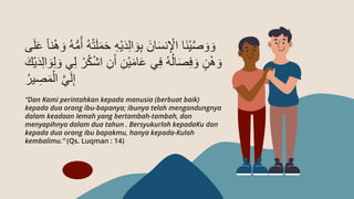 ْ‫ي‬َ‫د‬ِ‫ل‬‫ا‬ َ‫و‬ِ‫ب‬ َ‫ان‬َ‫س‬‫ن‬ِ ْ
‫اْل‬ ‫َا‬‫ن‬ْ‫ي‬َّ‫ص‬ َ‫و‬ َ‫و‬
‫نا‬ْ‫ه‬ َ‫و‬ ُ‫ه‬ُّ‫م‬ُ‫أ‬ ُ‫ه‬ْ‫ت‬َ‫ل‬َ‫م‬َ‫ح‬ ِ‫ه‬
‫ى‬َ‫ل‬َ‫ع‬
ِ‫ن‬َ‫أ‬ ِ‫ْن‬‫ي‬َ‫م‬‫ا‬َ‫ع‬ ‫ي‬ِ‫ف‬ ُ‫ه‬ُ‫ل‬‫ا‬َ‫ص‬ِ‫ف‬ َ‫و‬ ٍ‫ن‬ْ‫ه‬ َ‫و‬
َ‫د‬ِ‫ل‬‫ا‬ َ‫و‬ِ‫ل‬ َ‫و‬ ‫ي‬ِ‫ل‬ ْ‫ر‬ُ‫ك‬ْ‫ش‬‫ا‬
َ‫ْك‬‫ي‬
ُ‫ير‬ ِ
‫ص‬َ‫م‬ْ‫ال‬ َّ‫ي‬َ‫ل‬ِ‫إ‬
“Dan Kami perintahkan kepada manusia (berbuat baik)
kepada dua orang ibu-bapanya; ibunya telah mengandungnya
dalam keadaan lemah yang bertambah-tambah, dan
menyapihnya dalam dua tahun . Bersyukurlah kepadaKu dan
kepada dua orang ibu bapakmu, hanya kepada-Kulah
kembalimu.” (Qs. Luqman : 14)
 
