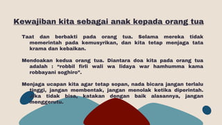 Kewajiban kita sebagai anak kepada orang tua
Taat dan berbakti pada orang tua. Selama mereka tidak
memerintah pada kemusyrikan, dan kita tetap menjaga tata
krama dan kebaikan.
Mendoakan kedua orang tua. Diantara doa kita pada orang tua
adalah : “robbil firli wali wa lidaya war hamhumma kama
robbayani soghiro”.
Menjaga ucapan kita agar tetap sopan, nada bicara jangan terlalu
tinggi, jangan membentak, jangan menolak ketika diperintah.
Jika tidak bisa, katakan dengan baik alasannya, jangan
menggerutu.
 