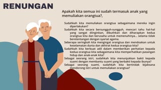RENUNGAN Apakah kita semua ini sudah termasuk anak yang
memuliakan orangtua?,
Sudahkah kita memuliakan orangtua sebagaimana mereka ingin
diperlakukan?
Sudahkah kita secara bersungguh-sungguh, mencari tahu hal-hal
yang sangat diinginkan, dibuthkan dan diharapkan kedua
orangtua kita dan berusaha untuk memenuhinya... selama tidak
beretentangan dengan syariat agama.
Seberapa seringkah kita mengingat orangtua dan mendoakan untuk
keselamatan dunia dan akhirat kedua orangtua kita?
Sudahkah kita berbuat adil dalam memberikan perhatian kepada
kedua orangtua kita sebagaimana kita memperhatikan pasangan
hidup dan anak-anak kita?
Sebagai seorang istri, sudahkah kita menunjukkan bakti kepada
suami dengan membantu suami yang berbakti kepada ibunya?
Sebagai seorang suami, sudahkah kita bertindak bijaksana
mendorong istri untuk memuliakan orangtua?
 