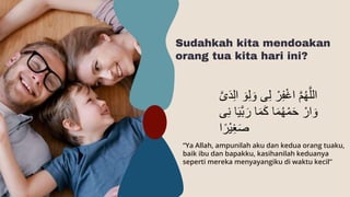 Sudahkah kita mendoakan
orang tua kita hari ini?
“Ya Allah, ampunilah aku dan kedua orang tuaku,
baik ibu dan bapakku, kasihanilah keduanya
seperti mereka menyayangiku di waktu kecil”
ِ‫ل‬ ْ‫ر‬ِ‫ف‬ْ‫غ‬‫ا‬ َّ‫م‬ُ‫ه‬َّ‫الل‬
َّ‫ى‬َ‫د‬ِ‫ل‬‫ا‬ َ‫و‬ِ‫ل‬ َ‫و‬ ‫ى‬
‫ى‬ِ‫ن‬ ‫ا‬َ‫ي‬َّ‫ب‬ َ‫ر‬ ‫ا‬َ‫م‬َ‫ك‬ ‫ا‬َ‫م‬ُ‫ه‬ْ‫م‬َ‫ح‬ ْ‫ار‬ َ‫و‬
‫ا‬‫ْر‬‫ي‬ِ‫غ‬َ‫ص‬
 