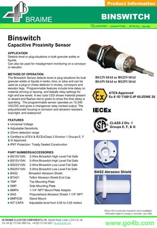 Product Information


                   BRAIME                                                BINSWITCH

    Binswitch
    Capacitive Proximity Sensor
     APPLICATION
     Detects level or plug situations in bulk granular solids or
     liquids.
     Can also be used for misalignment monitoring on a conveyor
     or elevator.

     METHOD OF OPERATION
     The Binswitch Sensor detects level or plug situations for bulk   BS12V10AI or BS22V10AI
     granular solids or liquids in tanks, bins, or silos and can be   BS15V10AI or BS25V10AI
     used as a plug or choke detector in chutes, conveyors and
     elevator legs. Programmable features include time delay on
     material arriving or leaving, and failsafe relay settings for              ATEX-Approved
     high and low levels. A two color LED shows material present
                                                                                Ex II 1D T100°C-IP 65-ZONE 20
     or absent and flashes red or green to show the time delay is
     operating. The programmable sensor operates on 12-240
     VAC/DC and gives a changeover relay contact output. The
     polycarbonate housing is corrosion and abrasion resistant,
     dust-tight, and waterproof.

     FEATURES
       Universal Voltage                                                         CLASS 2 Div. 1
       Adjustable Sensitivity                                                    Groups E, F, & G
       25mm detection range
       Certified to ATEX & IECExClass 2 Division 1 Groups E, F
     & G Approved
       IP67 Protection: Totally Sealed Construction

     PART NUMBERS/ACCESSORIES
      BS12V10AI 2-Wire Binswitch High Level Fail Safe
      BS15V10AI 5-Wire Binswitch High Level Fail Safe
      BS22V10AI 2-Wire Binswitch Low Level Fail Safe
      BS25V10AI 5-Wire Binswitch Low Level Fail Safe
      BAS2      Binswitch Abrasion Shield                             BAS2 Abrasion Shield
      BTAS1     Teflon Abrasion Shield End Cap
      TMP       Top Mounting Plate
      SMP       Side Mounting Plate
      BMPA      1-1/4” NPT Mount Plate Adaptor
      BAS       Polyurethane Abrasion Shield 1-1/4" NPT
      BMPG36    Gland Mount
      KIT CAPA  Adjustable level from 0,65 to 2,05 meters

                                                                           Please refer to instruction manual for correct installation.
                                                                            Information subject to change or correction. June 2006.

4B BRAIME ELEVATOR COMPONENTS LTD Hunslet Road, Leeds, LS10 1JZ, UK
Tel:+44 (0) 113 246 1800 Fax: :+44 (0) 113 243 5021 4b-uk@go4b.com         www.go4b.com
 