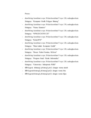 Proses:
- drawString: koordinat x nya: 50 dan koordinat Y nya: 120, sedangkan kata
Stringnya: “Komputer Grafik Polygon Bintang”
- drawString: koordinat x nya: 50 dan koordinat Y nya: 170, sedangkan kata
Stringnya: “Nama: Kiuntoro”
- drawString: koordinat x nya: 50 dan koordinat Y nya: 120, sedangkan kata
Stringnya: “NPM:201243501128”
- drawString: koordinat x nya: 50 dan koordinat Y nya: 120, sedangkan kata
Stringnya: “Kelas:R7H”
- drawString: koordinat x nya: 50 dan koordinat Y nya: 120, sedangkan kata
Stringnya: “Mata kuliah: Komputer Grafik”
- drawString: koordinat x nya: 50 dan koordinat Y nya: 120, sedangkan kata
Stringnya: “Dosen: Nahot Frastian, M.Kom”
- drawString: koordinat x nya: 50 dan koordinat Y nya: 120, sedangkan kata
Stringnya: “Program Studi: Teknik Informatika”
- drawString: koordinat x nya: 50 dan koordinat Y nya: 120, sedangkan kata
Stringnya: “Universitas: Indraprasta PGRI”
- fillPolygon( xbintang1,ybintang1,pts1) dengan warna merah
- fillPolygon(xbintang2,ybintang2,pts2) dengan warna biru
- fillPolygon(xbintang3,ybintang3,pts3) dengan warna hijau
 