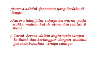 √Aurora adalah fenomena yang berlaku di
langit
√Aurora ialah jalur cahaya berwarna pada
waktu malam kutub utara dan selatan B
Bumi
√ Zarah bercas dalam angin suria sampai
ke Bumi dan berlanggar dengan molekul
gas membebaskan tenaga cahaya.
 