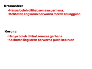 Korona
•Hanya boleh dilihat semasa gerhana.
•Kelihatan lingkaran berwarna putih kebiruan
Kromosfera
•Hanya boleh dilihat semasa gerhana.
•Kelihatan lingkaran berwarna merah keungguan
 