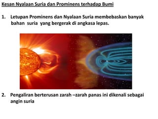 Kesan Nyalaan Suria dan Prominens terhadap Bumi
1. Letupan Prominens dan Nyalaan Suria membebaskan banyak
bahan suria yang bergerak di angkasa lepas.
2. Pengaliran berterusan zarah –zarah panas ini dikenali sebagai
angin suria
 