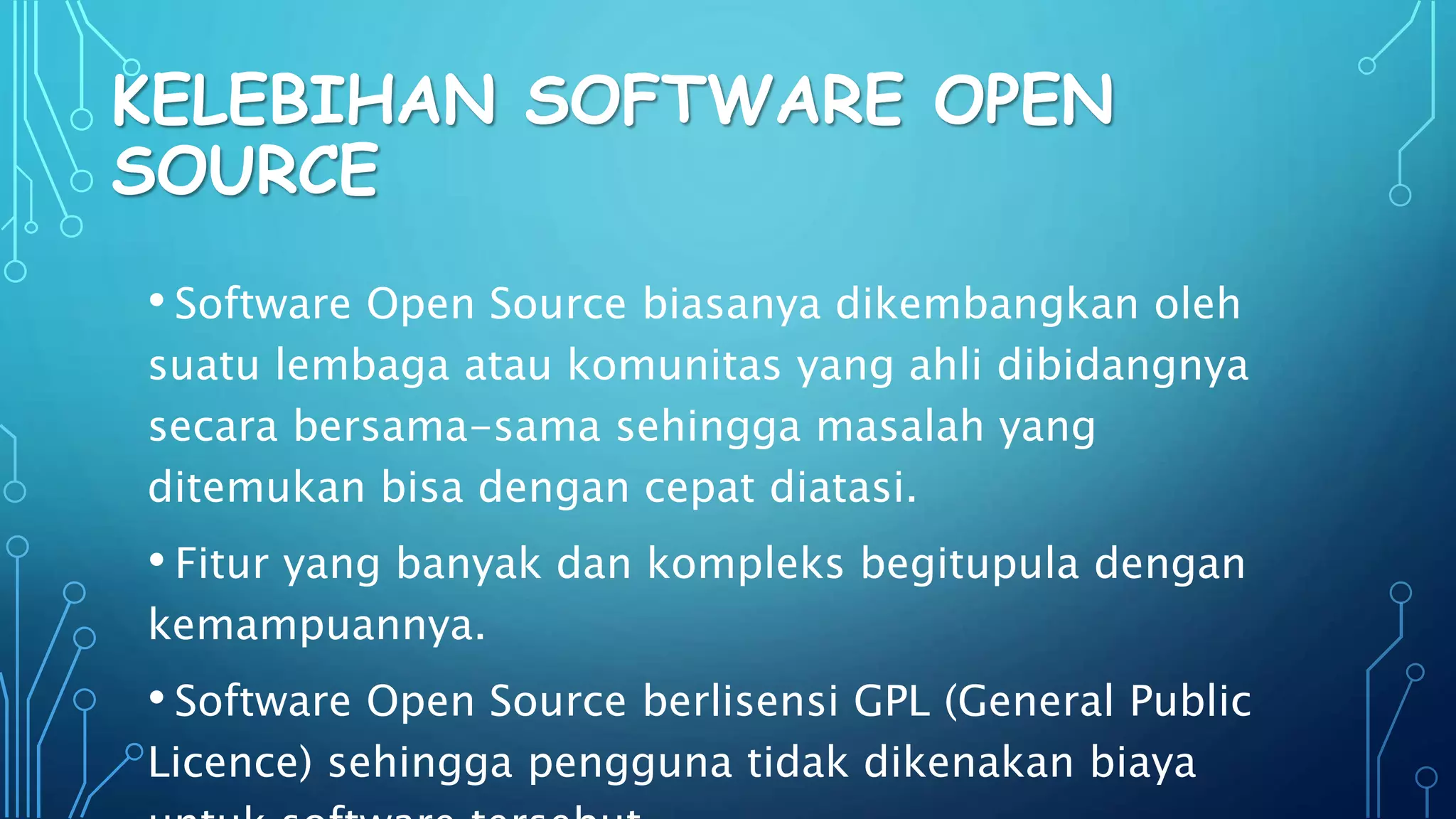 KELEBIHAN SOFTWARE OPEN
SOURCE
• Software Open Source biasanya dikembangkan oleh
suatu lembaga atau komunitas yang ahli dibidangnya
secara bersama-sama sehingga masalah yang
ditemukan bisa dengan cepat diatasi.
• Fitur yang banyak dan kompleks begitupula dengan
kemampuannya.
• Software Open Source berlisensi GPL (General Public
Licence) sehingga pengguna tidak dikenakan biaya
 