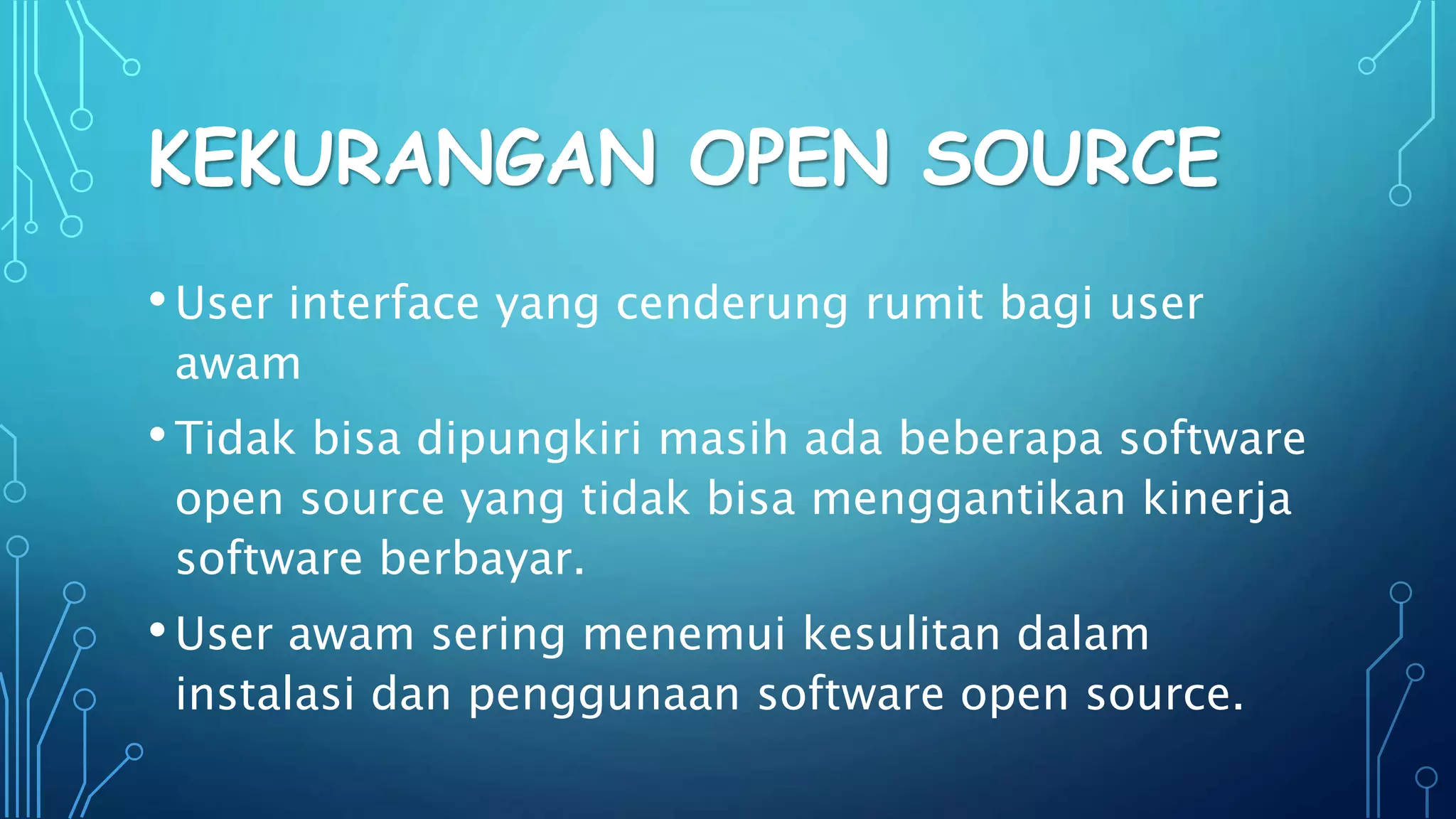 KEKURANGAN OPEN SOURCE
•User interface yang cenderung rumit bagi user
awam
•Tidak bisa dipungkiri masih ada beberapa software
open source yang tidak bisa menggantikan kinerja
software berbayar.
•User awam sering menemui kesulitan dalam
instalasi dan penggunaan software open source.
 