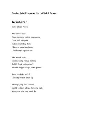 Analisis Puisi Kesabaran Karya Chairil Anwar 
Kesabaran 
Karya Chairil Anwar 
Aku tak bisa tidur 
Orang ngomong, anjing nggonggong 
Dunia jauh mengabur 
Kelam mendinding batu 
Dihantam suara bertalu-talu 
Di sebelahnya api dan abu 
Aku hendak bicara 
Suaraku hilang, tenaga terbang 
Sudah! Tidak jadi apa-apa! 
Ini dunia enggan disapa, ambil perduli 
Keras membeku air kali 
Dan hidup bukan hidup lagi 
Kuulangi yang dulu kembali 
Sambil bertutup telinga, berpicing mata 
Menunggu reda yang mesti tiba 
 