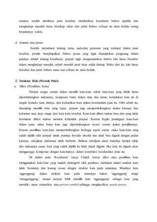 rasakan setelah membaca puisi tersebut, memberikan kesadaran bahwa apabila kita 
menghadapi masalah harus bersikap sabar dan yakin bahwa cobaan itu akan berlalu seiring 
berjalannya waktu. 
d. Amanat atau pesan 
Setelah memahami tentang tema, nada,dan perasaan yang terdapat dalam puisi 
tersebut, penulis menyimpulkan bahwa pesan yang ingin disampaikan pengarang dalam 
puisinya adalah tentang kesabaran, penyair ingin mengamanatkan bahwa kita harus bersabar 
dalam menghadapi masalah, sebab masalah pasti akan selalu datang. Maka dari itu, kita harus 
bersabar dan yakin bahwa suatu saat cobaan itu akan berlalu. 
2. Struktur fisik (Metode Puisi) 
a. Diksi (Pemilihan Kata) 
Penyair sangat cermat dalam memilih kata-kata sebab kata-kata yang ditulis harus 
dipertimbangkan maknanya, komposisi bunyi dalam rima dan irama, kedudukan kata itu di 
tengah konteks kata lainnya, dan kedudukan kata dalam keseluruhan puisi itu. Oleh sebab itu, 
disamping memilih kata yang tepat, penyair juga mempertimbangkan urutan katanya dan 
kekuatan atau daya magis dari kata-kata tersebut. Kata-kata diberi makna baru dan yang tidak 
bermakna diberi makna menurut kehendak penyair. Karena begitu pentingnya kata-kata 
dalam puisi, maka bunyi kata juga dipertimbangkan secara cermat dalam pemilihannya. 
Karena pemilihan kata-kata mempertimbangkan berbagai aspek estetis, maka kata-kata yang 
sudah dipilih oleh penyair untuk puisinya bersifat absolut dan tidak bisa diganti dengan padan 
katanya, sekalipun maknanya tidak berbeda. Bahkan sekalipun unsur bunyinya hampir mirip 
dan maknanya sama, kata yang sudah dipilih itu tidak dapat diganti. Jika kata itu diganti akan 
mengganggu komposisi dengan kata lainnya dalam konstruksi keseluruhan puisi itu. 
Di dalam puisi ‘Kesabaran’ karya Chairil Anwar diksi atau pemilihan kata 
menggunakan kata-kata yang mudah dimengerti oleh pembaca meskipun dalam struktur kata 
tidak beraturan dan kurang sesuai dengan struktur kata pada umumnya. Misalnya: kata 
‘nggonggong’ dalam struktur kata pada umumnya bukan ‘nggonggong’ tetapi 
‘menggonggong’, namun penyair lebih memilih kata ‘nggonggong’ sebagai kata yang 
memiliki unsur orisinalitas atau private symbol sehingga menghasilkan poetic power. 
 