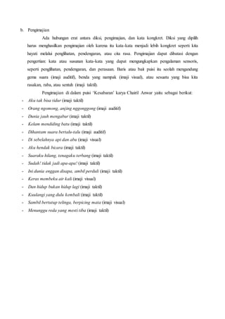 b. Pengimajian 
Ada hubungan erat antara diksi, pengimajian, dan kata kongkret. Diksi yang dipilih 
harus menghasilkan pengimajian oleh karena itu kata-kata menjadi lebih kongkret seperti kita 
hayati melalui penglihatan, pendengaran, atau cita rasa. Pengimajian dapat dibatasi dengan 
pengertian: kata atau susunan kata-kata yang dapat mengungkapkan pengalaman sensoris, 
seperti penglihatan, pendengaran, dan perasaan. Baris atau bait puisi itu seolah mengandung 
gema suara (imaji auditif), benda yang nampak (imaji visual), atau sesuatu yang bisa kita 
rasakan, raba, atau sentuh (imaji taktil). 
Pengimajian di dalam puisi ‘Kesabaran’ karya Chairil Anwar yaitu sebagai berikut: 
- Aku tak bisa tidur (imaji taktil) 
- Orang ngomong, anjing nggonggong (imaji auditif) 
- Dunia jauh mengabur (imaji taktil) 
- Kelam mendiding batu (imaji taktil) 
- Dihantam suara bertalu-talu (imaji auditif) 
- Di sebelahnya api dan abu (imaji visual) 
- Aku hendak bicara (imaji taktil) 
- Suaraku hilang, tenagaku terbang (imaji taktil) 
- Sudah! tidak jadi apa-apa! (imaji taktil) 
- Ini dunia enggan disapa, ambil perduli (imaji taktil) 
- Keras membeku air kali (imaji visual) 
- Dan hidup bukan hidup lagi (imaji taktil) 
- Kuulangi yang dulu kembali (imaji taktil) 
- Sambil bertutup telinga, berpicing mata (imaji visual) 
- Menunggu reda yang mesti tiba (imaji taktil) 
 