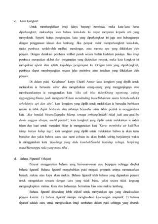 c. Kata Kongkret 
Untuk membangkitkan imaji (daya bayang) pembaca, maka kata-kata harus 
diperkongkret, maksudnya ialah bahwa kata-kata itu dapat menyaran kepada arti yang 
menyeluruh. Seperti halnya pengimajian, kata yang diperkongkret ini juga erat hubungannya 
dengan penggunaan kiasan dan lambang. Jika penyair mahir memperkongkret kata-kata, 
maka pembaca seolah-olah melihat, mendengar, atau merasa apa yang dilukiskan oleh 
penyair. Dengan demikian pembaca terlibat penuh secara bathin kedalam puisinya. Jika imaji 
pembaca merupakan akibat dari pengimajian yang diciptakan penyair, maka kata kongkret ini 
merupakan syarat atau sebab terjadinya pengimajian itu. Dengan kata yang diperkongkret, 
pembaca dapat membayangkan secara jelas peristiwa atau keadaan yang dilukiskan oleh 
penyair. 
Di dalam puisi ‘Kesabaran’ karya Chairil Anwar kata kongkret yang dipilih untuk 
melukiskan ia berusaha sabar dan mengabaikan orang-orang yang menggunjingnya atau 
membicarakannya ia menggunakan kata ‘Aku tak bisa tidur/Orang ngomong, anjing 
nggonggong/Dunia jauh mengabur/Kelam mendinding batu/Dihantam suara bertalu-talu/Di 
sebelahnya api dan abu’, kata kongkret yang dipilih untuk melukiskan ia berusaha berbicara 
namun ia tidak dapat berbicara dan akhirnya berusaha untuk tidak perduli ia menggunakan 
kata ‘Aku hendak bicara/Suaraku hilang, tenaga terbang/Sudah! tidak jadi apa-apa!/Ini 
dunia enggan disapa, ambil perduli’, kata kongkret yang dipilih untuk melukiskan ia sudah 
tahan dan kuat untuk menjalani hidup ia menggunakan kata ‘Keras membeku air kali/Dan 
hidup bukan hidup lagi’, kata kongkret yang dipilih untuk melukiskan bahwa ia akan terus 
bersabar dan yakin bahwa suatu saat nanti cobaan itu akan berlalu seiring berjalannya waktu 
ia menggunakan kata ‘Kuulangi yang dulu kembali/Sambil bertutup telinga, berpicing 
mata/Menunggu reda yang mesti tiba’. 
d. Bahasa Figuratif (Majas) 
Penyair menggunakan bahasa yang bersusun-susun atau berpigura sehingga disebut 
bahasa figuratif. Bahasa figuratif menyebabkan puisi menjadi prismatis artinya memancarkan 
banyak makna atau kaya akan makna. Bahasa figuratif ialah bahasa yang digunakan penyair 
untuk mengatakan sesuatu dengan cara yang tidak biasa, yakni secara tidak langsung 
mengungkapkan makna. Kata atau bahasanya bermakna kias atau makna lambang. 
Bahasa figuratif dipandang lebih efektif untuk menyatakan apa yang dimaksudkan 
penyair karena: 1) bahasa figuratif mampu menghasilkan kesenangan imajinatif, 2) bahasa 
figuratif adalah cara untuk menghasilkan imaji tambahan dalam puisi sehingga yang abstrak 
 