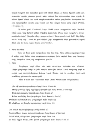 menjadi kongkret dan menjadikan puisi lebih nikmat dibaca, 3) bahasa figuratif adalah cara 
menambah intensitas perasaan penyair untuk puisinya dan menyampaikan sikap penyair, 4) 
bahasa figuratif adalah cara untuk mengkonsentrasikan makna yang hendak disampaikan dan 
cara menyampaikan sesuatu yang banyak dan luas dengan bahasa yang singkat (Perrine, 
1974:616-617). 
Di dalam puisi ‘Kesabaran’ karya Chairil Anwar menggunakan majas hiperbola 
yakni kiasan yang berlebih-lebihan. Misalnya dalam kata ‘Dunia jauh mengabur’, ‘Kelam 
mendinding batu’, ‘Suaraku hilang, tenaga terbang’, ‘Keras membeku air kali’, ‘Dan hidup 
bukan hidup lagi’. Selain itu puisi tersebut juga menggunakan majas personifikasi seperti 
dalam kata ‘Ini dunia enggan disapa, ambil perduli’. 
e. Rima dan Ritma 
Bunyi di dalam puisi menghasilkan rima dan ritma. Rima adalah pengulangan bunyi 
di dalam puisi. Dalam ritma pemotongan-pemotongan baris menjadi frasa yang berulang-ulang, 
merupakan unsur yang memperindah puisi itu. 
1. Rima 
Pengulangan bunyi dalam puisi untuk membentuk musikalitas atau orkestrasi. 
Dengan pengulangan bunyi itu puisi menjadi merdu jika dibaca. Untuk mengulang bunyi ini 
penyair juga mempertimbangkan lambang bunyi. Dengan cara ini pemilihan bunyi-bunyi 
mendukung perasaan dan suasana puisi. 
Rima di dalam puisi ‘Kesabaran’ karya Chairil Anwar adalah sebagai berikut: 
Aku tak bisa tidur (pengulangan bunyi fonem /a/ dan /i/) 
Orang ngomong, anjing nggonggong (pengulangan bunyi fonem /o/ dan /ng/) 
Dunia jauh mengabur (pengulangan bunyi fonem /u/) 
Kelam mendinding batu (pengulangan bunyi fonem /e/ dan /m/) 
Dihantam suara bertalu-talu (pengulangan bunyi fonem /a/) 
Di sebelahnya api dan abu (pengulangan bunyi fonem /a/) 
Aku hendak bicara (pengulangan bunyi fonem /a/) 
Suaraku hilang, tenaga terbang (pengulangan bunyi fonem /a/ dan /ng/) 
Sudah! tidak jadi apa-apa! (pengulangan bunyi fonem /a/) 
Ini dunia enggan disapa, ambil perduli (pengulangan bunyi fonem /i/ dan /a/) 
 