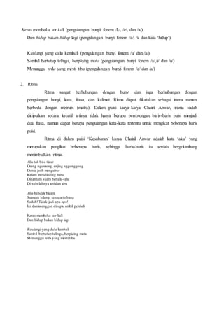 Keras membeku air kali (pengulangan bunyi fonem /k/, /e/, dan /a/) 
Dan hidup bukan hidup lagi (pengulangan bunyi fonem /a/, /i/ dan kata ‘hidup’) 
Kuulangi yang dulu kembali (pengulangan bunyi fonem /u/ dan /a/) 
Sambil bertutup telinga, berpicing mata (pengulangan bunyi fonem /a/,/i/ dan /u/) 
Menunggu reda yang mesti tiba (pengulangan bunyi fonem /e/ dan /a/) 
2. Ritma 
Ritma sangat berhubungan dengan bunyi dan juga berhubungan dengan 
pengulangan bunyi, kata, frasa, dan kalimat. Ritma dapat dikatakan sebagai irama namun 
berbeda dengan metrum (matra). Dalam puisi karya-karya Chairil Anwar, irama sudah 
diciptakan secara kreatif artinya tidak hanya berupa pemotongan baris-baris puisi menjadi 
dua frasa, namun dapat berupa pengulangan kata-kata tertentu untuk mengikat beberapa baris 
puisi. 
Ritma di dalam puisi ‘Kesabaran’ karya Chairil Anwar adalah kata ‘aku’ yang 
merupakan pengikat beberapa baris, sehingga baris-baris itu seolah bergelombang 
menimbulkan ritma. 
Aku tak bisa tidur 
Orang ngomong, anjing nggonggong 
Dunia jauh mengabur 
Kelam mendinding batu 
Dihantam suara bertalu-talu 
Di sebelahnya api dan abu 
Aku hendak bicara 
Suaraku hilang, tenaga terbang 
Sudah! Tidak jadi apa-apa! 
Ini dunia enggan disapa, ambil perduli 
Keras membeku air kali 
Dan hidup bukan hidup lagi 
Kuulangi yang dulu kembali 
Sambil bertutup telinga, berpicing mata 
Menunggu reda yang mesti tiba 
