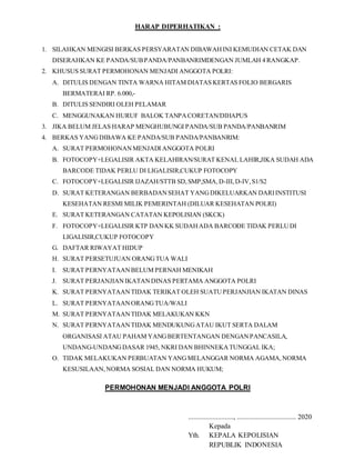 HARAP DIPERHATIKAN :
1. SILAHKAN MENGISI BERKAS PERSYARATAN DIBAWAHINI KEMUDIAN CETAK DAN
DISERAHKAN KE PANDA/SUBPANDA/PANBANRIMDENGAN JUMLAH 4 RANGKAP.
2. KHUSUS SURAT PERMOHONAN MENJADI ANGGOTA POLRI:
A. DITULIS DENGAN TINTA WARNA HITAM DIATAS KERTAS FOLIO BERGARIS
BERMATERAI RP. 6.000,-
B. DITULIS SENDIRI OLEH PELAMAR
C. MENGGUNAKAN HURUF BALOK TANPACORETAN/DIHAPUS
3. JIKA BELUM JELAS HARAP MENGHUBUNGI PANDA/SUB PANDA/PANBANRIM
4. BERKAS YANGDIBAWA KE PANDA/SUB PANDA/PANBANRIM:
A. SURAT PERMOHONANMENJADI ANGGOTA POLRI
B. FOTOCOPY+LEGALISIR AKTA KELAHIRAN/SURAT KENAL LAHIR,JIKA SUDAH ADA
BARCODE TIDAK PERLU DI LIGALISIR,CUKUP FOTOCOPY
C. FOTOCOPY+LEGALISIR IJAZAH/STTB SD,SMP,SMA,D-III, D-IV,S1/S2
D. SURAT KETERANGAN BERBADANSEHAT YANGDIKELUARKAN DARIINSTITUSI
KESEHATAN RESMI MILIK PEMERINTAH (DILUAR KESEHATAN POLRI)
E. SURAT KETERANGAN CATATAN KEPOLISIAN (SKCK)
F. FOTOCOPY+LEGALISIR KTP DANKK SUDAHADA BARCODE TIDAK PERLUDI
LIGALISIR,CUKUP FOTOCOPY
G. DAFTAR RIWAYAT HIDUP
H. SURAT PERSETUJUAN ORANGTUA WALI
I. SURAT PERNYATAANBELUM PERNAH MENIKAH
J. SURAT PERJANJIANIKATANDINAS PERTAMA ANGGOTA POLRI
K. SURAT PERNYATAANTIDAK TERIKAT OLEH SUATUPERJANJIAN IKATAN DINAS
L. SURAT PERNYATAANORANGTUA/WALI
M. SURAT PERNYATAANTIDAK MELAKUKAN KKN
N. SURAT PERNYATAANTIDAK MENDUKUNGATAU IKUT SERTA DALAM
ORGANISASI ATAU PAHAM YANGBERTENTANGAN DENGANPANCASILA,
UNDANG-UNDANGDASAR 1945, NKRI DAN BHINNEKATUNGGAL IKA;
O. TIDAK MELAKUKAN PERBUATAN YANGMELANGGAR NORMA AGAMA,NORMA
KESUSILAAN,NORMA SOSIAL DAN NORMA HUKUM;
PERMOHONAN MENJADI ANGGOTA POLRI
.........................., .................................. 2020
Kepada
Yth. KEPALA KEPOLISIAN
REPUBLIK INDONESIA
 