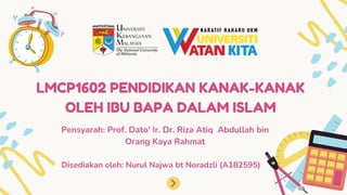 LMCP1602 PENDIDIKAN KANAK-KANAK
OLEH IBU BAPA DALAM ISLAM
Disediakan oleh: Nurul Najwa bt Noradzli (A182595)
Pensyarah: Prof. Dato' Ir. Dr. Riza Atiq Abdullah bin
Orang Kaya Rahmat
 
