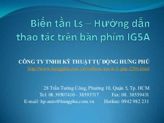 CÔNG TY TNHH KỸ THUẬT TỰ ĐỘNG HƯNG PHÚ
http://www.hungphu.com.vn/vn/bien-tan-ls-1-pha-220v.html
28 Trần Tướng Công, Phường 10, Quận 5, Tp. HCM
Tel: 08.39507410 - 38593717 Fax: 08. 38559431
E-mail: hp-auto@hungphu.com.vn Hotline: 0942 982 231
 