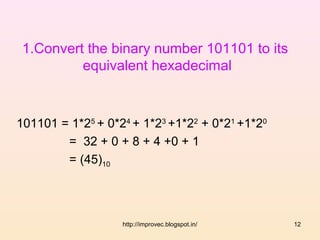 1.Convert the binary number 101101 to its
          equivalent hexadecimal



101101 = 1*25 + 0*24 + 1*23 +1*22 + 0*21 +1*20
        = 32 + 0 + 8 + 4 +0 + 1
        = (45)10




                   http://improvec.blogspot.in/   12
 