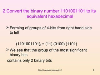 2.Convert the binary number 1101001101 to its
            equivalent hexadecimal

  Forming of groups of 4-bits from right hand side
   to left

      (1101001101)2 = (11) (0100) (1101)
  We see that the group of the most significant
   binary bits
 contains only 2 binary bits

                   http://improvec.blogspot.in/       8
 