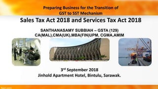 SANTHANASAMY SUBBIAH – GSTA (129)
CA(MAL),CMA(UK),MBA(FIN)UPM, CGMA,AMIM
3rd September 2018
Jinhold Apartment Hotel, Bintulu, Sarawak.
Preparing Business for the Transition of
GST to SST Mechanism
Sales Tax Act 2018 and Services Tax Act 2018
 