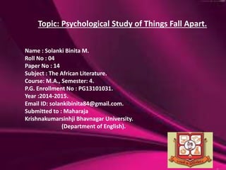 Name : Solanki Binita M.
Roll No : 04
Paper No : 14
Subject : The African Literature.
Course: M.A., Semester: 4.
P.G. Enrollment No : PG13101031.
Year :2014-2015.
Email ID: solankibinita84@gmail.com.
Submitted to : Maharaja
Krishnakumarsinhji Bhavnagar University.
(Department of English).
Topic: Psychological Study of Things Fall Apart.
 