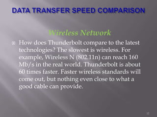 Wireless Network
 How does Thunderbolt compare to the latest
technologies? The slowest is wireless. For
example, Wireless N (802.11n) can reach 160
Mb/s in the real world. Thunderbolt is about
60 times faster. Faster wireless standards will
come out, but nothing even close to what a
good cable can provide.
12
 