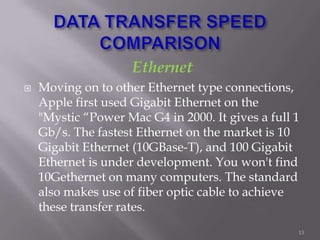 Ethernet
 Moving on to other Ethernet type connections,
Apple first used Gigabit Ethernet on the
"Mystic “Power Mac G4 in 2000. It gives a full 1
Gb/s. The fastest Ethernet on the market is 10
Gigabit Ethernet (10GBase-T), and 100 Gigabit
Ethernet is under development. You won't find
10Gethernet on many computers. The standard
also makes use of fiber optic cable to achieve
these transfer rates.
13
 
