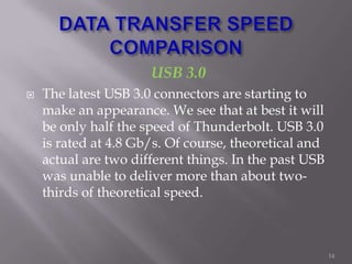 USB 3.0
 The latest USB 3.0 connectors are starting to
make an appearance. We see that at best it will
be only half the speed of Thunderbolt. USB 3.0
is rated at 4.8 Gb/s. Of course, theoretical and
actual are two different things. In the past USB
was unable to deliver more than about two-
thirds of theoretical speed.
14
 