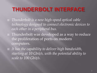  Thunderbolt is a new high-speed optical cable
technology designed to connect electronic devices to
each other in a peripheral bus.
 Thunderbolt was developed as a way to reduce
the proliferation of ports on modern
computers.
 It has the capability to deliver high bandwidth,
starting at 10 Gbit/s, with the potential ability to
scale to 100 Gbit/s.
2
 