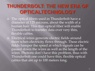  The optical fibers used in Thunderbolt have a
diameter of 125 microns, about the width of a
human hair. This thin optical fiber will enable
Thunderbolt to transfer data over very thin,
flexible cables.
 Electrical wires generate electric fields around
them when electricity flows through. These electric
fields hamper the speed at which signals can be
passed down the wires as well as the length of the
wires. Photons don’t have this problem, thus with
Thunderbolt one could have thin, flexible optical
cables that are up to 100 meters long.
21
 