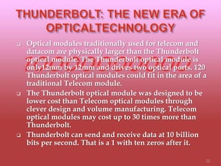  Optical modules traditionally used for telecom and
datacom are physically larger than the Thunderbolt
optical module. The Thunderbolt optical module is
only12mm by 12mm and drives two optical ports. 120
Thunderbolt optical modules could fit in the area of a
traditional Telecom module.
 The Thunderbolt optical module was designed to be
lower cost than Telecom optical modules through
clever design and volume manufacturing. Telecom
optical modules may cost up to 30 times more than
Thunderbolt.
 Thunderbolt can send and receive data at 10 billion
bits per second. That is a 1 with ten zeros after it.
22
 