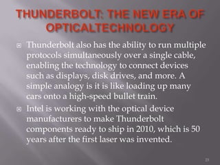  Thunderbolt also has the ability to run multiple
protocols simultaneously over a single cable,
enabling the technology to connect devices
such as displays, disk drives, and more. A
simple analogy is it is like loading up many
cars onto a high-speed bullet train.
 Intel is working with the optical device
manufacturers to make Thunderbolt
components ready to ship in 2010, which is 50
years after the first laser was invented.
23
 