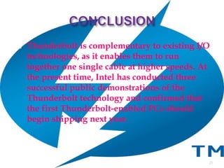  Thunderbolt is complementary to existing I/O
technologies, as it enables them to run
together one single cable at higher speeds. At
the present time, Intel has conducted three
successful public demonstrations of the
Thunderbolt technology and confirmed that
the first Thunderbolt-enabled PCs should
begin shipping next year.
25
 