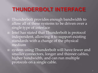  Thunderbolt provides enough bandwidth to
allow all of these systems to be driven over a
single type of interface
 Intel has stated that Thunderbolt is protocol
independent, allowing it to support existing
standards with a change of the physical
medium
 system using Thunderbolt will have fewer and
smaller connectors, longer and thinner cables,
higher bandwidth, and can run multiple
protocols on a single cable.
3
 
