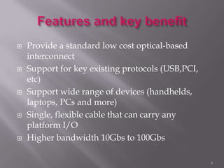  Provide a standard low cost optical-based
interconnect
 Support for key existing protocols (USB,PCI,
etc)
 Support wide range of devices (handhelds,
laptops, PCs and more)
 Single, flexible cable that can carry any
platform I/O
 Higher bandwidth 10Gbs to 100Gbs
6
 