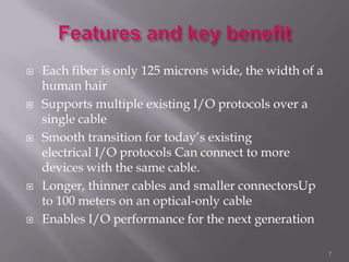  Each fiber is only 125 microns wide, the width of a
human hair
 Supports multiple existing I/O protocols over a
single cable
 Smooth transition for today’s existing
electrical I/O protocols Can connect to more
devices with the same cable.
 Longer, thinner cables and smaller connectorsUp
to 100 meters on an optical-only cable
 Enables I/O performance for the next generation
7
 