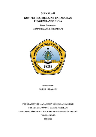 MAKALAH
KOMPETENSI BELAJAR BAHASA DAN
PENGEMBANGANNYA
Dosen Pengampu :
AHMAD ILZAMUL HIKAM,M.Pd
Disusun Oleh :
NURUL HIDAYATI
PROGRAM STUDI MANAJEMEN KEUANGAN SYARIAH
FAKULTAS EKONOMI DAN BISNIS ISLAM
UNIVERSITAS ISLAM ZAINUL HASAN GENGGONG KRAKSAAN
PROBOLINGGO
2021-2022
 