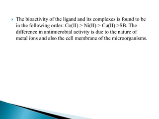  The bioactivity of the ligand and its complexes is found to be
in the following order: Co(II) > Ni(II) > Cu(II) >SB. The
difference in antimicrobial activity is due to the nature of
metal ions and also the cell membrane of the microorganisms.
 