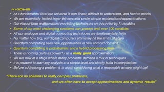 • At a fundamental level our universe is non-linear, di
ffi
cult to understand, and hard to model
• We are essentially limited linear thinkers and prefer simple explanations/approximations
• Our closed form mathematical modelling techniques are bounded by 5 variables
• Some of our most challenging problems can present well over 100 variables
• All our analogue and digital computing techniques are fundamentally
fi
nite
• No matter how big; our digital computers ultimately hit the limits of scale
• Quantum computing sees new opportunities in new and old domains
• Quantum computing is probabalistic and a hybrid processing form
• There is nothing quite as powerful as a really good approximation
• We are now at a stage where many problems demand a mix of techniques
• It is prudent to start any analysis at a simple level and slowly build in complexities
• Before addressing a problem it is worth considering what a reasonable answer might be!
“There are no solutions to really complex problems,
and we often have to accept approximations and dynamic results”
AXIOMS
 