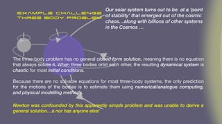 Example challenge
Three Body Problem
The three-body problem has no general closed form solution, meaning there is no equation
that always solves it. When three bodies orbit each other, the resulting dynamical system is
chaotic for most initial conditions.
Because there are no solvable equations for most three-body systems, the only prediction
for the motions of the bodies is to estimate them using numerical/analogue computing,
and physical modelling methods.
Our solar system turns out to be at a ‘point
of stability’ that emerged out of the cosmic
chaos…along with billions of other systems
in the Cosmos …
Newton was confounded by this apparently simple problem and was unable to derive a
general solution…a nor has anyone else!
 